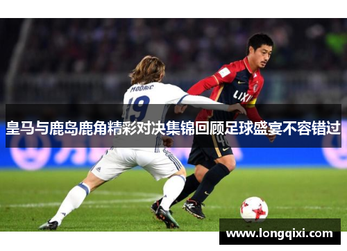 皇马与鹿岛鹿角精彩对决集锦回顾足球盛宴不容错过